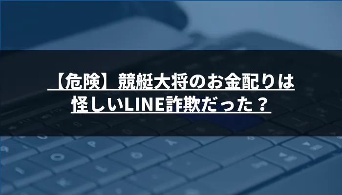 【危険】競艇大将のお金配りは怪しいLINE詐欺だった？